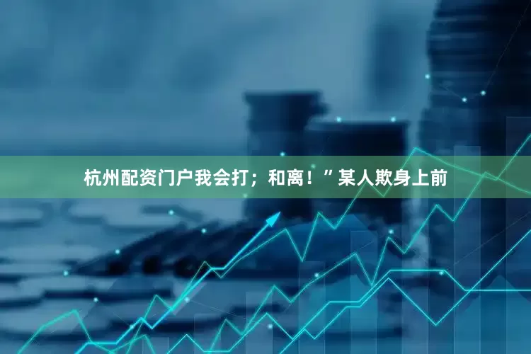 杭州配资门户我会打；和离！”某人欺身上前