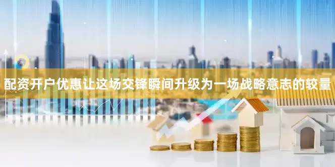 配资开户优惠让这场交锋瞬间升级为一场战略意志的较量