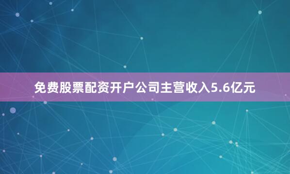 免费股票配资开户公司主营收入5.6亿元