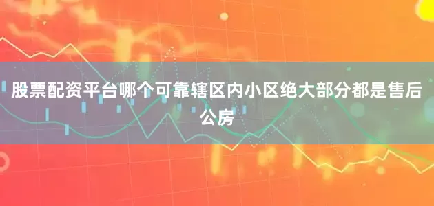 股票配资平台哪个可靠辖区内小区绝大部分都是售后公房