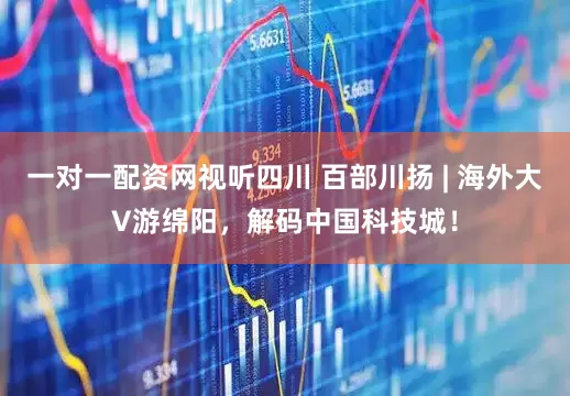 一对一配资网视听四川 百部川扬 | 海外大V游绵阳，解码中国科技城！