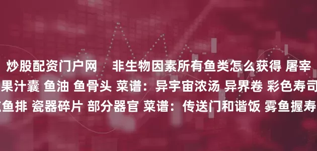 炒股配资门户网    非生物因素所有鱼类怎么获得 屠宰获取：生的异界鱼排 异界果汁囊 鱼油 鱼骨头 菜谱：异宇宙浓汤 异界卷 彩色寿司卷拼盘    屠宰获取：生弦鱼排 瓷器碎片 部分器官 菜谱：传送门和谐饭 雾鱼握寿司拼盘 彩色寿司卷拼盘 钓鱼地点：福莱特希尔    传送门鱼    上一页1/5下一页