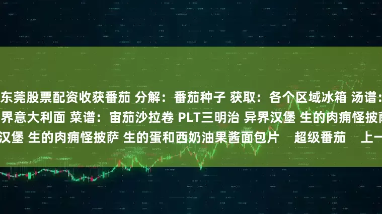 东莞股票配资收获番茄 分解：番茄种子 获取：各个区域冰箱 汤谱：传送门鱼杂烩 简单的番茄汤 异界意大利面 菜谱：宙茄沙拉卷 PLT三明治 异界汉堡 生的肉痈怪披萨 生的蛋和西奶油果酱面包片    超级番茄    上一页1/3下一页