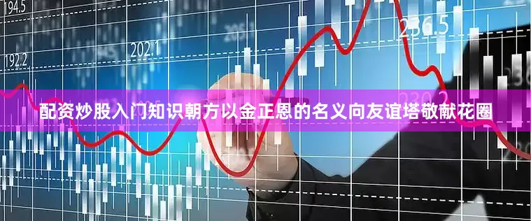 配资炒股入门知识朝方以金正恩的名义向友谊塔敬献花圈