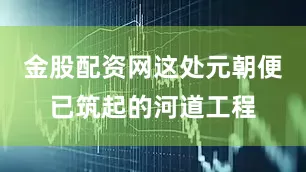 金股配资网这处元朝便已筑起的河道工程