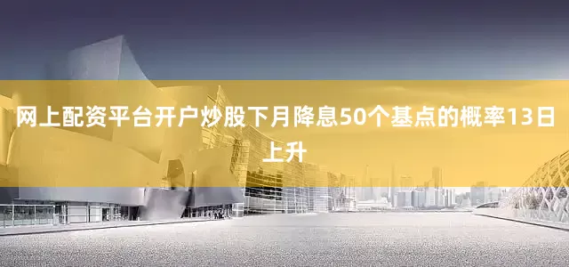 网上配资平台开户炒股下月降息50个基点的概率13日上升