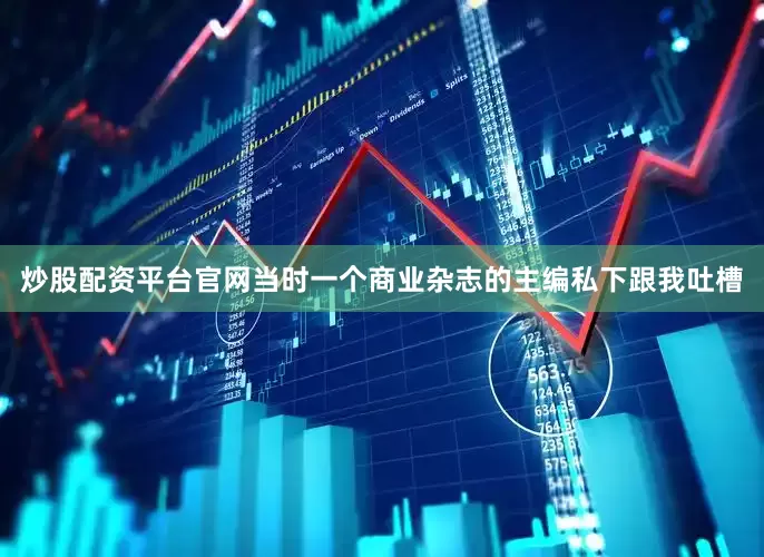 炒股配资平台官网当时一个商业杂志的主编私下跟我吐槽
